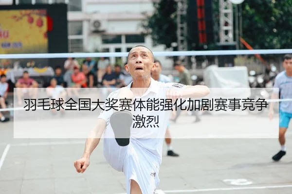 羽毛球全国大奖赛体能强化加剧赛事竞争激烈